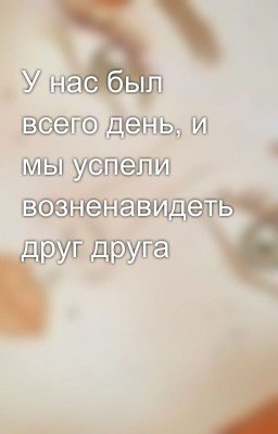 У нас был всего день, и мы успели возненавидеть друг друга