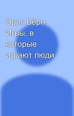 Эрик Бёрн. Игры, в которые играют люди.