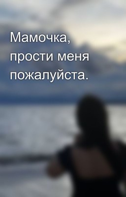 Мамочка, прости меня пожалуйста.