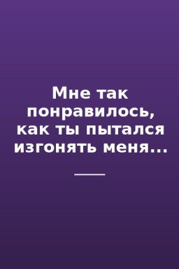 Мне так понравилось, как ты пытался изгонять меня...