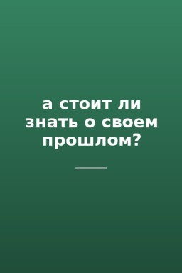 а стоит ли знать о своем прошлом?