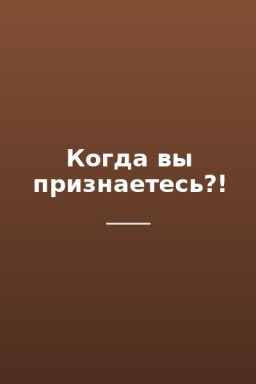 Когда вы признаетесь?!
