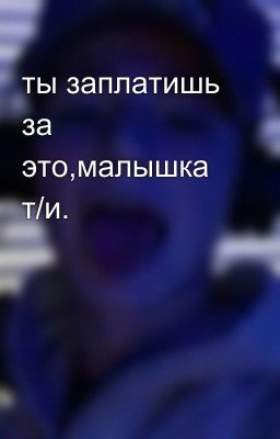 ты заплатишь за это,малышка т/и.