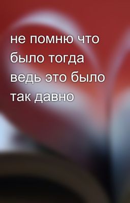 не помню что было тогда ведь это было так давно